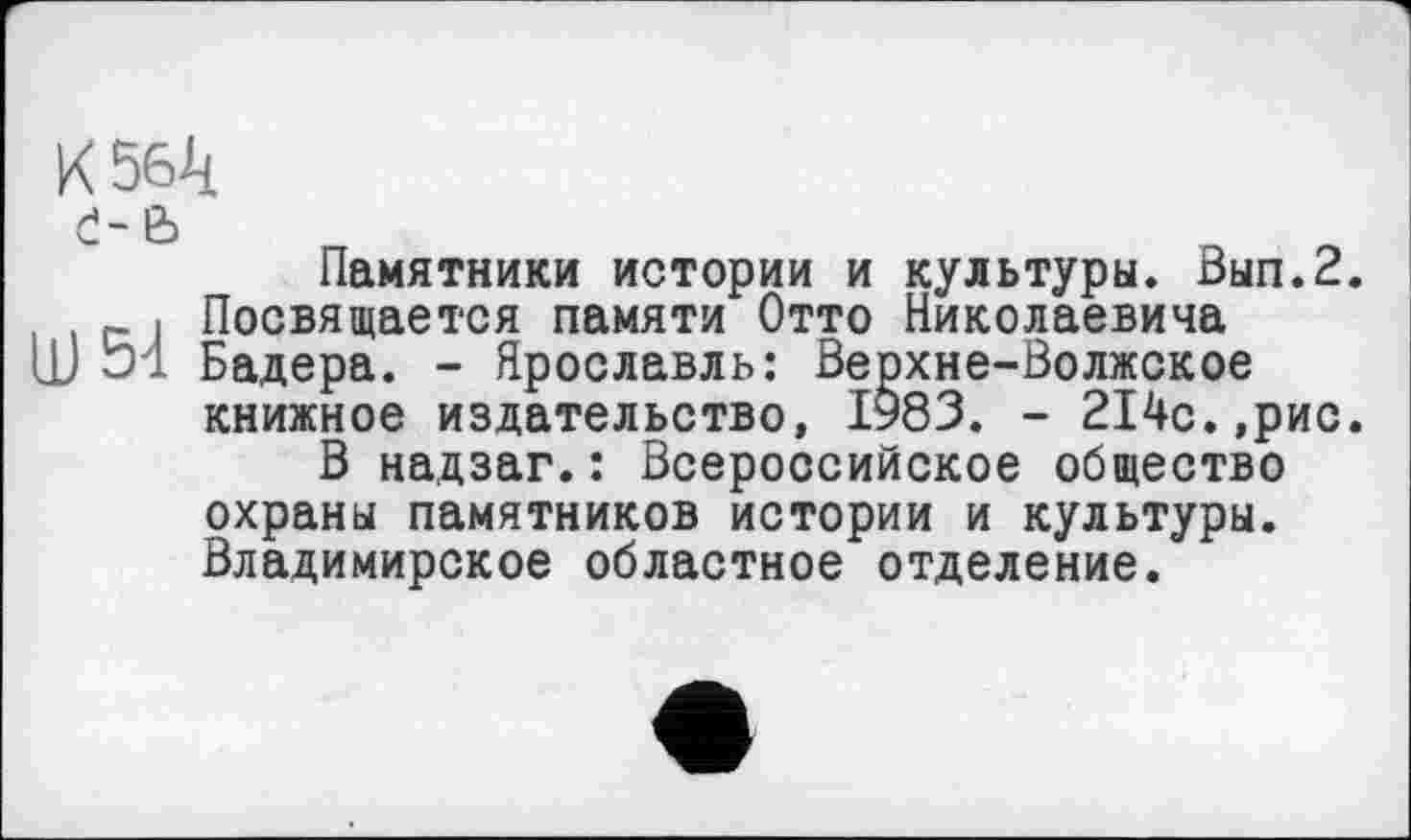 ﻿K 5Gk
ć-e>
Памятники истории и культуры. Вып.2.
- і Посвящается памяти Отто Николаевича LD Бадера. - Ярославль: Верхне-Волжское книжное издательство, 1983. - 214с.,рис.
В надзаг.: Всероссийское общество охраны памятников истории и культуры. Владимирское областное отделение.